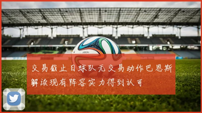 交易截止日球队无交易动作巴恩斯解读现有阵容实力得到认可