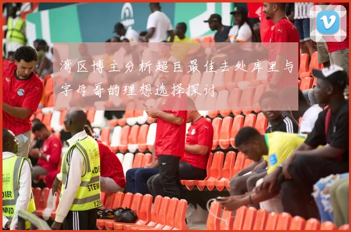 湾区博主分析超巨最佳去处库里与字母哥的理想选择探讨