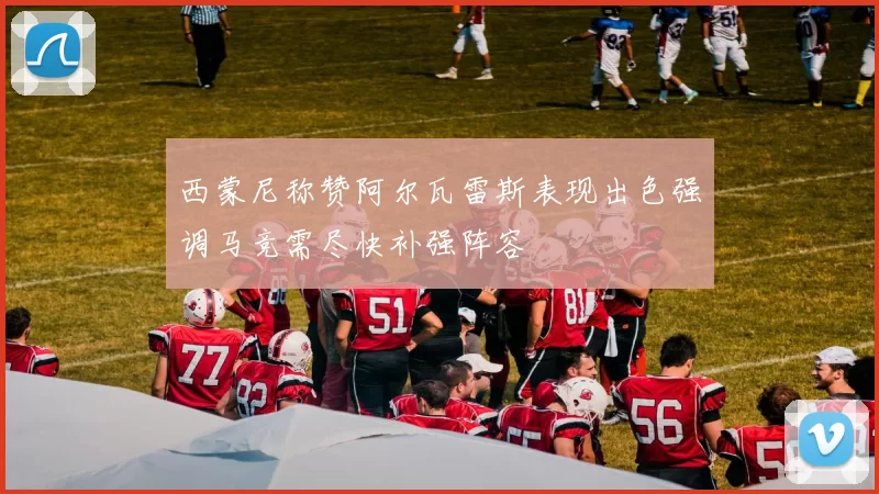 西蒙尼称赞阿尔瓦雷斯表现出色强调马竞需尽快补强阵容