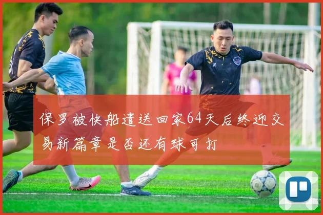 保罗被快船遣送回家64天后终迎交易新篇章是否还有球可打