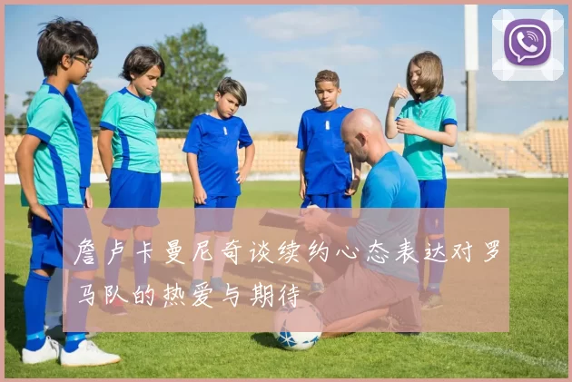 詹卢卡曼尼奇谈续约心态表达对罗马队的热爱与期待