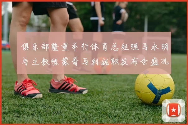 俱乐部隆重举行体育总经理马永明与主教练蒙哥马利就职发布会盛况回顾