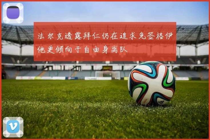 法尔克透露拜仁仍在追求免签格伊他更倾向于自由身离队