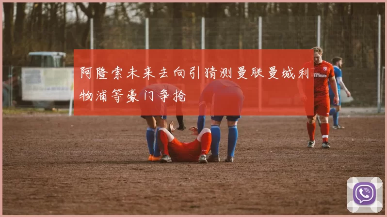 阿隆索未来去向引猜测曼联曼城利物浦等豪门争抢