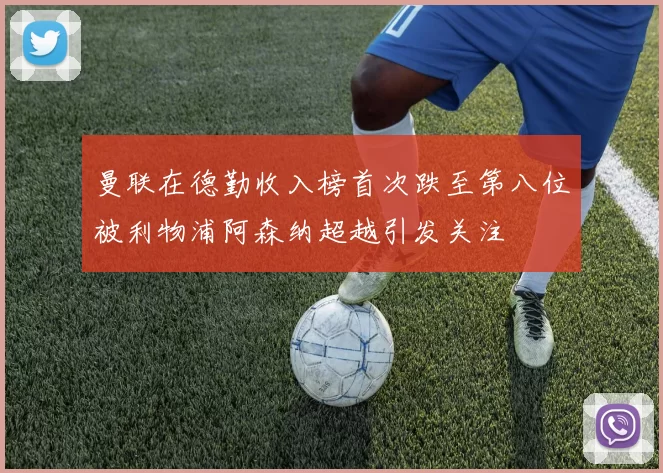 曼联在德勤收入榜首次跌至第八位被利物浦阿森纳超越引发关注